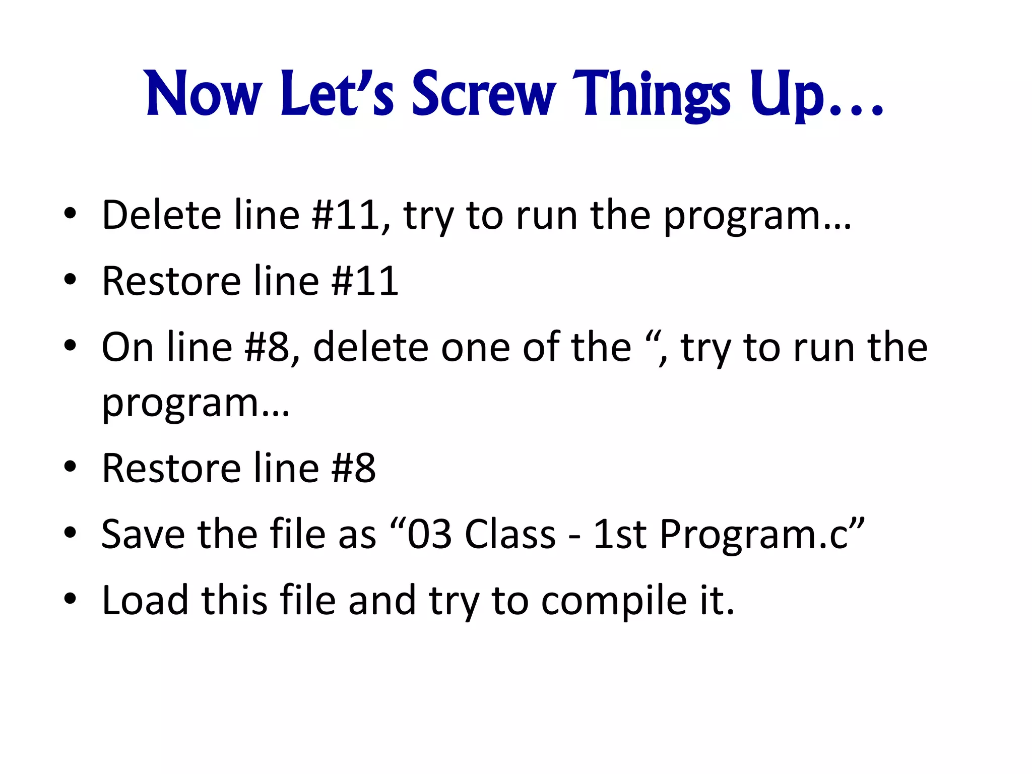 Now Let’s Screw Things Up…
• Delete line #11, try to run the program…
• Restore line #11
• On line #8, delete one of the “, try to run the
program…
• Restore line #8
• Save the file as “03 Class - 1st Program.c”
• Load this file and try to compile it.
 