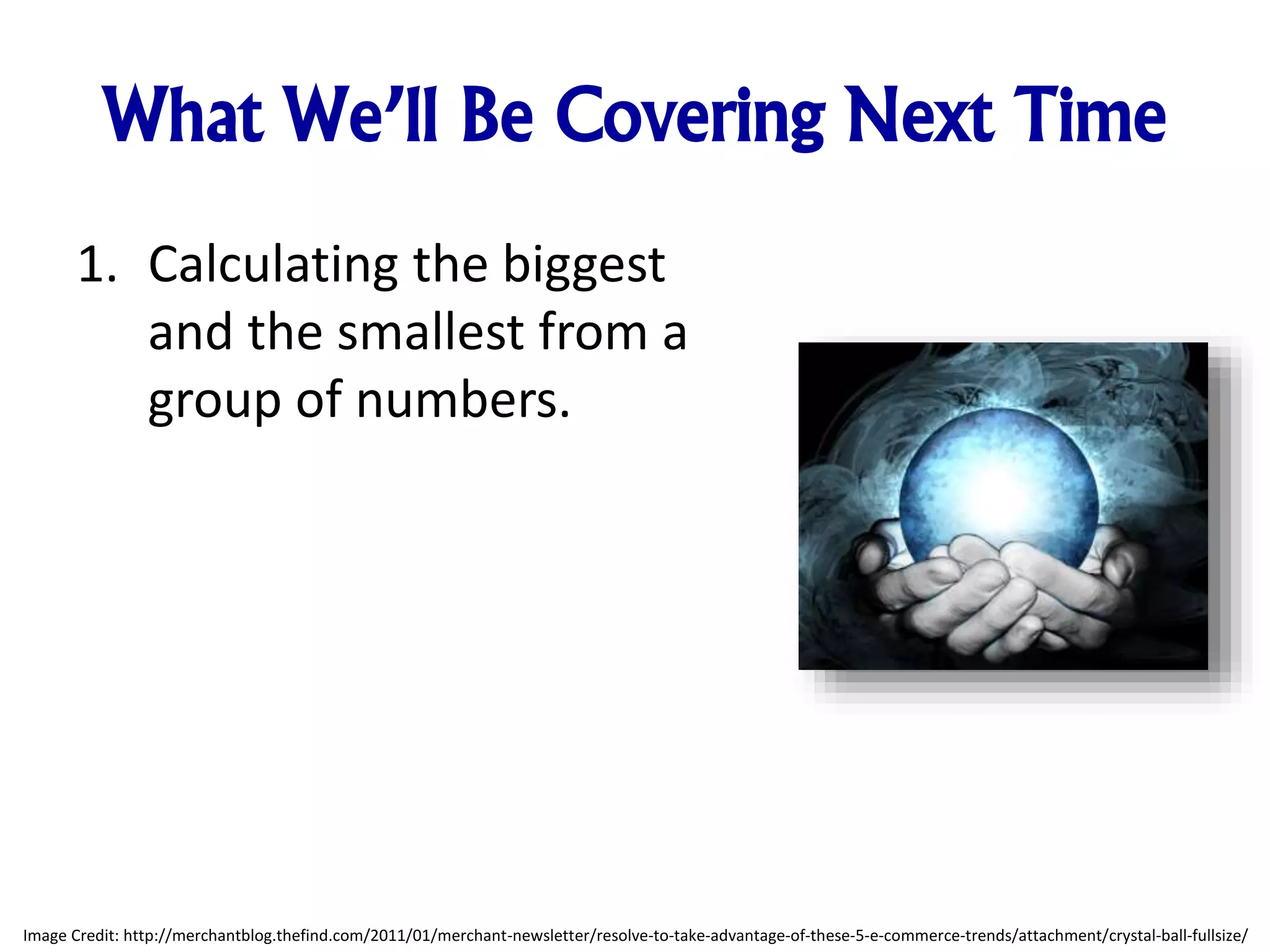 What We’ll Be Covering Next Time
1. Calculating the biggest
and the smallest from a
group of numbers.
Image Credit: http://merchantblog.thefind.com/2011/01/merchant-newsletter/resolve-to-take-advantage-of-these-5-e-commerce-trends/attachment/crystal-ball-fullsize/
 