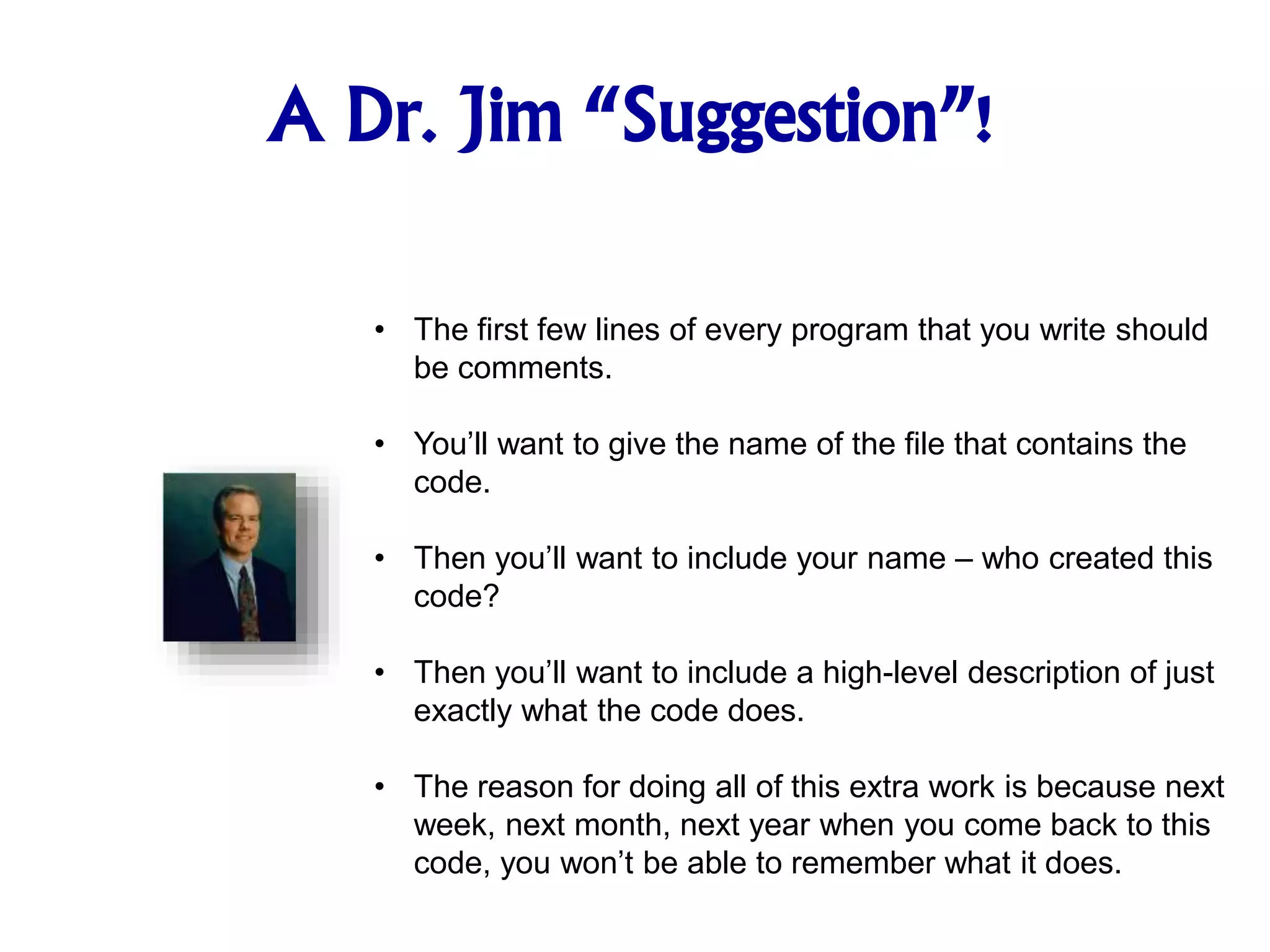 A Dr. Jim “Suggestion”!
• The first few lines of every program that you write should
be comments.
• You’ll want to give the name of the file that contains the
code.
• Then you’ll want to include your name – who created this
code?
• Then you’ll want to include a high-level description of just
exactly what the code does.
• The reason for doing all of this extra work is because next
week, next month, next year when you come back to this
code, you won’t be able to remember what it does.
 