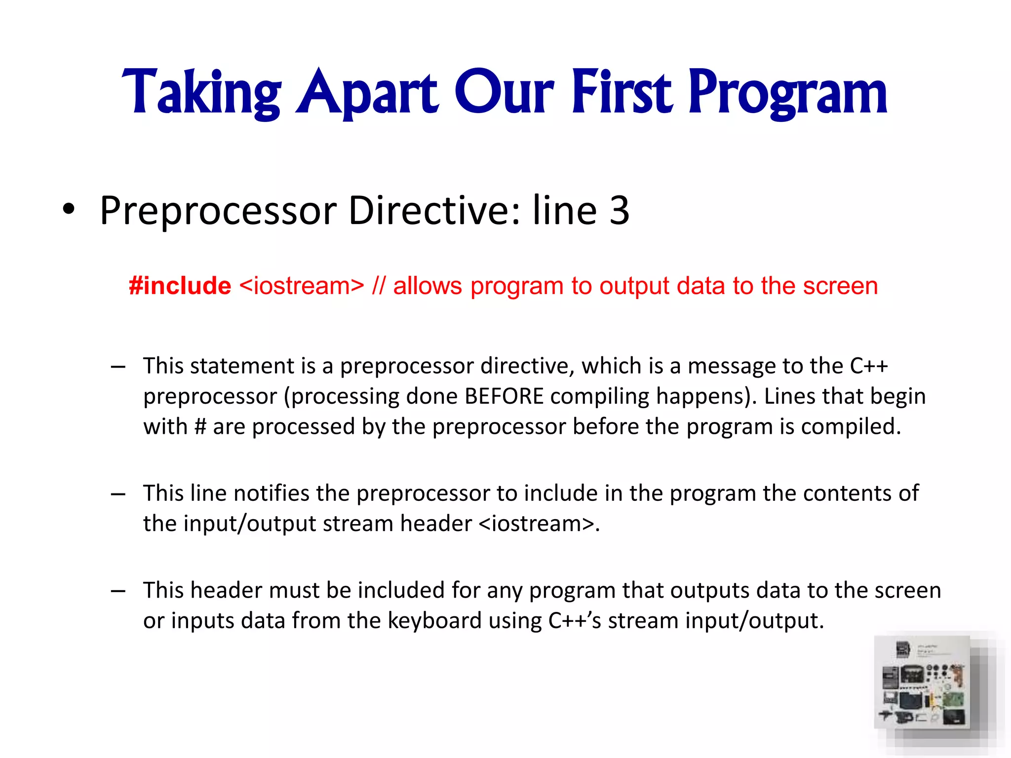 Taking Apart Our First Program
• Preprocessor Directive: line 3
– This statement is a preprocessor directive, which is a message to the C++
preprocessor (processing done BEFORE compiling happens). Lines that begin
with # are processed by the preprocessor before the program is compiled.
– This line notifies the preprocessor to include in the program the contents of
the input/output stream header <iostream>.
– This header must be included for any program that outputs data to the screen
or inputs data from the keyboard using C++’s stream input/output.
#include <iostream> // allows program to output data to the screen
 