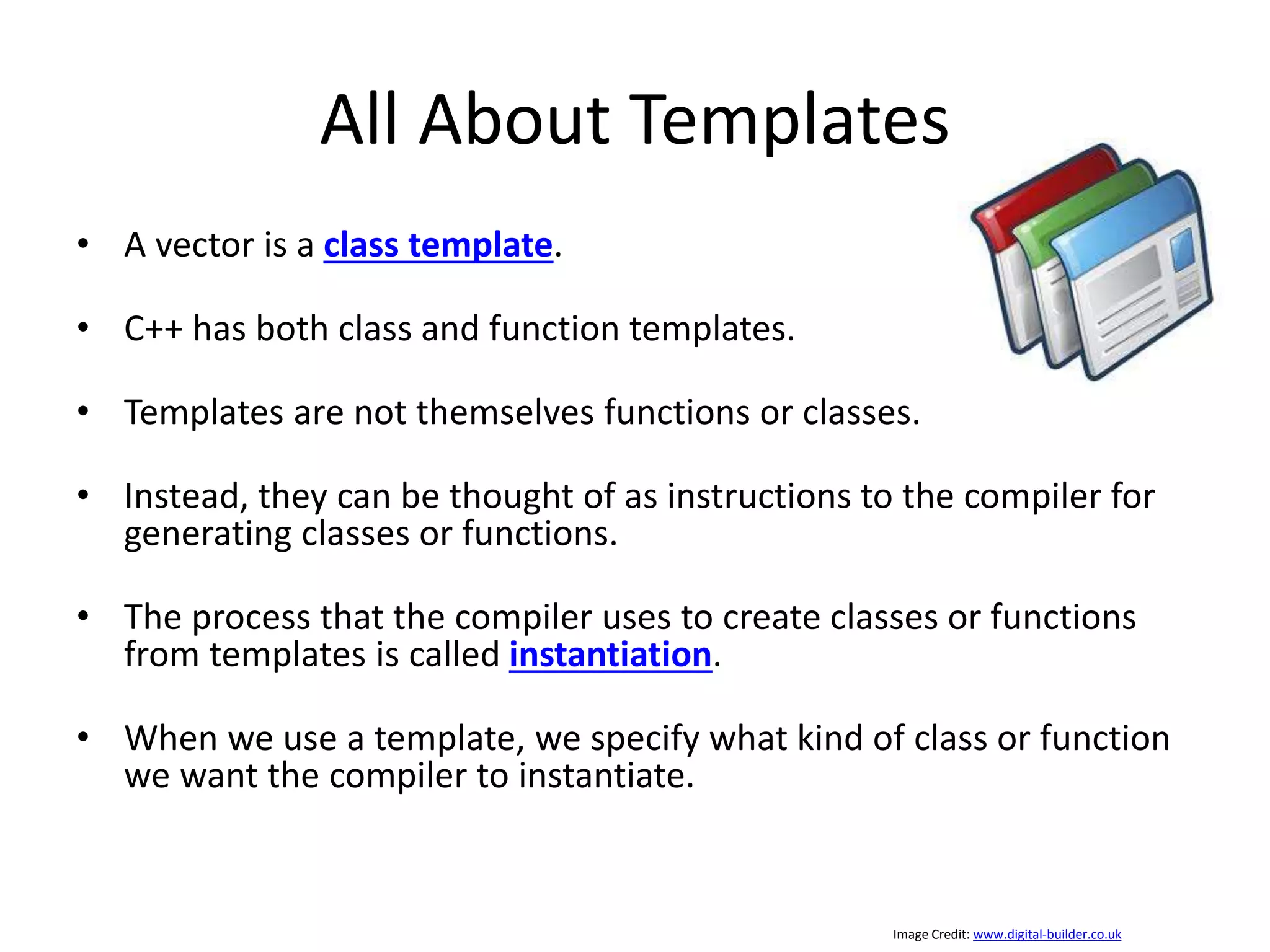 All About Templates • A vector is a class template. • C++ has both class and function templates. • Templates are not themselves functions or classes. • Instead, they can be thought of as instructions to the compiler for generating classes or functions. • The process that the compiler uses to create classes or functions from templates is called instantiation. • When we use a template, we specify what kind of class or function we want the compiler to instantiate. Image Credit: www.digital-builder.co.uk 