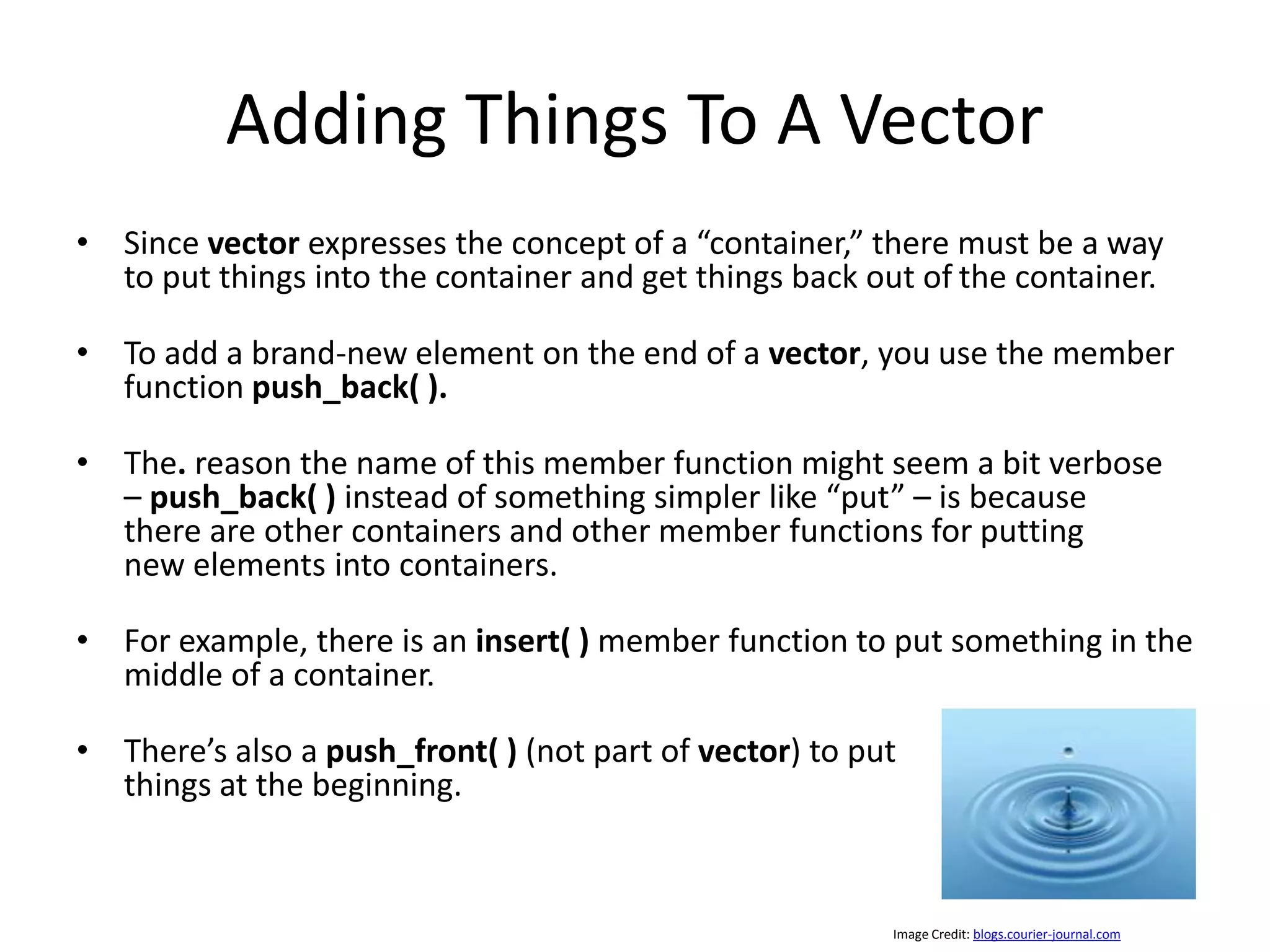 Adding Things To A Vector • Since vector expresses the concept of a “container,” there must be a way to put things into the container and get things back out of the container. • To add a brand-new element on the end of a vector, you use the member function push_back( ). • The. reason the name of this member function might seem a bit verbose – push_back( ) instead of something simpler like “put” – is because there are other containers and other member functions for putting new elements into containers. • For example, there is an insert( ) member function to put something in the middle of a container. • There’s also a push_front( ) (not part of vector) to put things at the beginning. Image Credit: blogs.courier-journal.com 