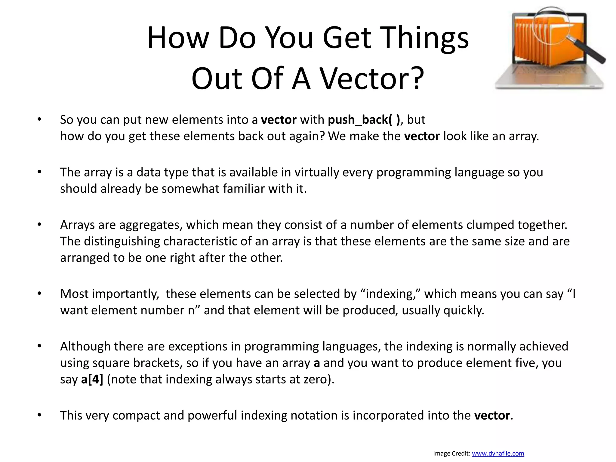 How Do You Get Things Out Of A Vector? • So you can put new elements into a vector with push_back( ), but how do you get these elements back out again? We make the vector look like an array. • The array is a data type that is available in virtually every programming language so you should already be somewhat familiar with it. • Arrays are aggregates, which mean they consist of a number of elements clumped together. The distinguishing characteristic of an array is that these elements are the same size and are arranged to be one right after the other. • Most importantly, these elements can be selected by “indexing,” which means you can say “I want element number n” and that element will be produced, usually quickly. • Although there are exceptions in programming languages, the indexing is normally achieved using square brackets, so if you have an array a and you want to produce element five, you say a[4] (note that indexing always starts at zero). • This very compact and powerful indexing notation is incorporated into the vector. Image Credit: www.dynafile.com 