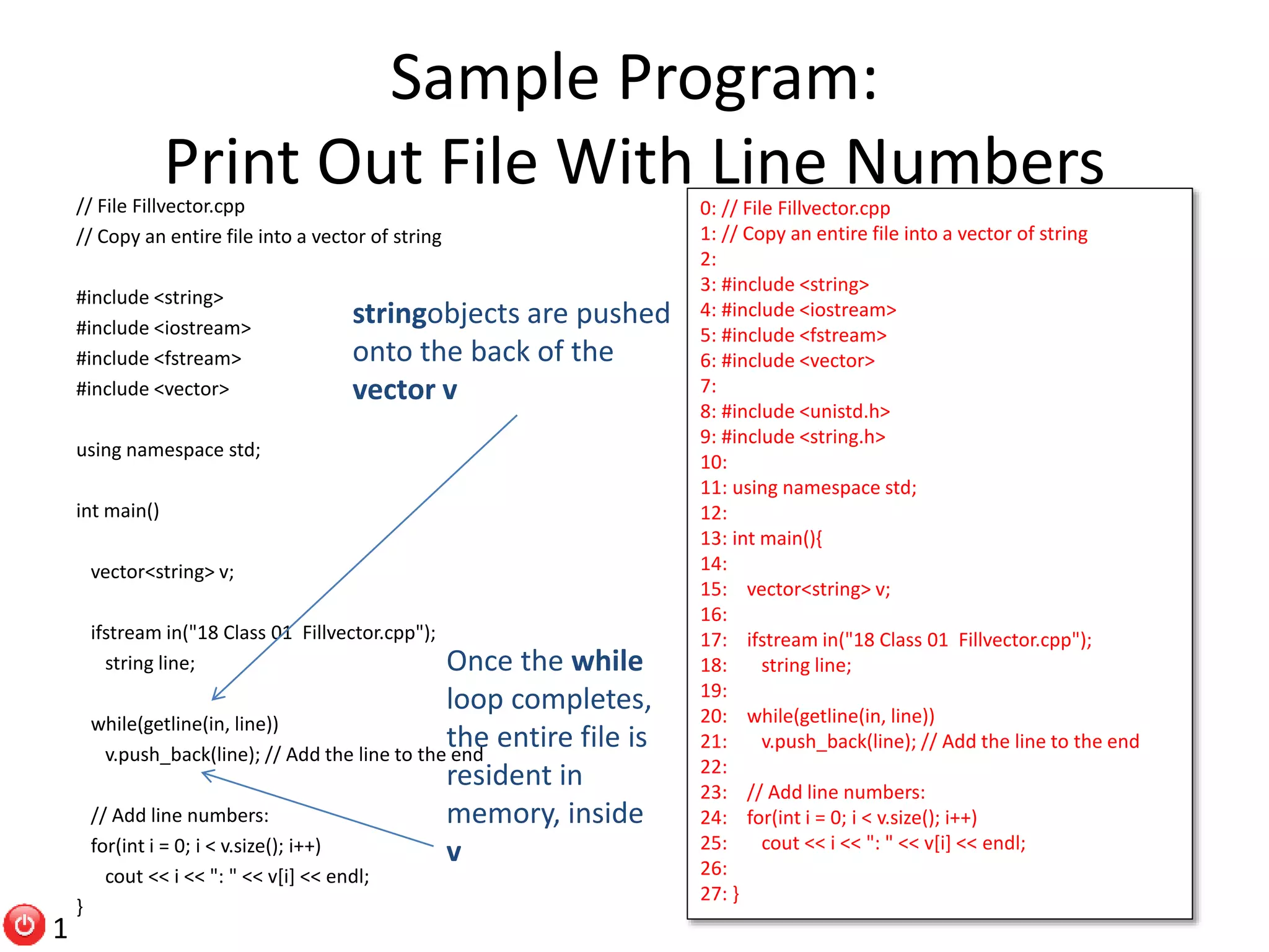 Sample Program: Print Out File With Line Numbers// File Fillvector.cpp // Copy an entire file into a vector of string #include <string> #include <iostream> #include <fstream> #include <vector> using namespace std; int main() vector<string> v; ifstream in("18 Class 01 Fillvector.cpp"); string line; while(getline(in, line)) v.push_back(line); // Add the line to the end // Add line numbers: for(int i = 0; i < v.size(); i++) cout << i << ": " << v[i] << endl; } 0: // File Fillvector.cpp 1: // Copy an entire file into a vector of string 2: 3: #include <string> 4: #include <iostream> 5: #include <fstream> 6: #include <vector> 7: 8: #include <unistd.h> 9: #include <string.h> 10: 11: using namespace std; 12: 13: int main(){ 14: 15: vector<string> v; 16: 17: ifstream in("18 Class 01 Fillvector.cpp"); 18: string line; 19: 20: while(getline(in, line)) 21: v.push_back(line); // Add the line to the end 22: 23: // Add line numbers: 24: for(int i = 0; i < v.size(); i++) 25: cout << i << ": " << v[i] << endl; 26: 27: } stringobjects are pushed onto the back of the vector v Once the while loop completes, the entire file is resident in memory, inside v 1 