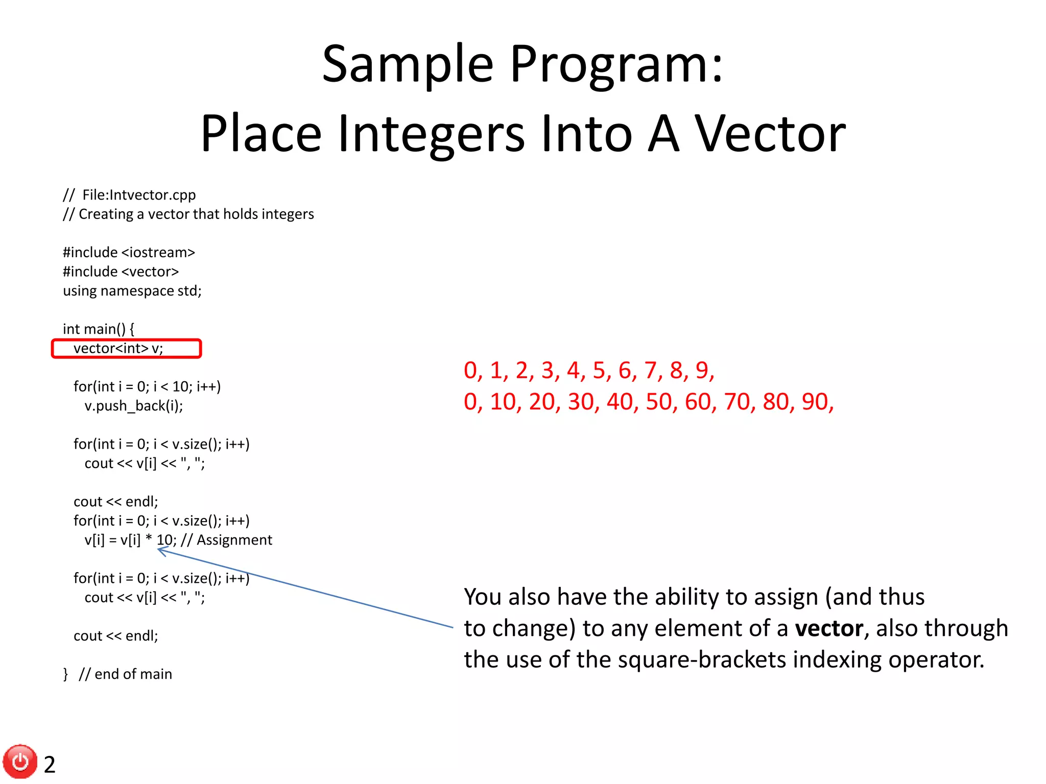 Sample Program: Place Integers Into A Vector // File:Intvector.cpp // Creating a vector that holds integers #include <iostream> #include <vector> using namespace std; int main() { vector<int> v; for(int i = 0; i < 10; i++) v.push_back(i); for(int i = 0; i < v.size(); i++) cout << v[i] << ", "; cout << endl; for(int i = 0; i < v.size(); i++) v[i] = v[i] * 10; // Assignment for(int i = 0; i < v.size(); i++) cout << v[i] << ", "; cout << endl; } // end of main 0, 1, 2, 3, 4, 5, 6, 7, 8, 9, 0, 10, 20, 30, 40, 50, 60, 70, 80, 90, You also have the ability to assign (and thus to change) to any element of a vector, also through the use of the square-brackets indexing operator. 2 