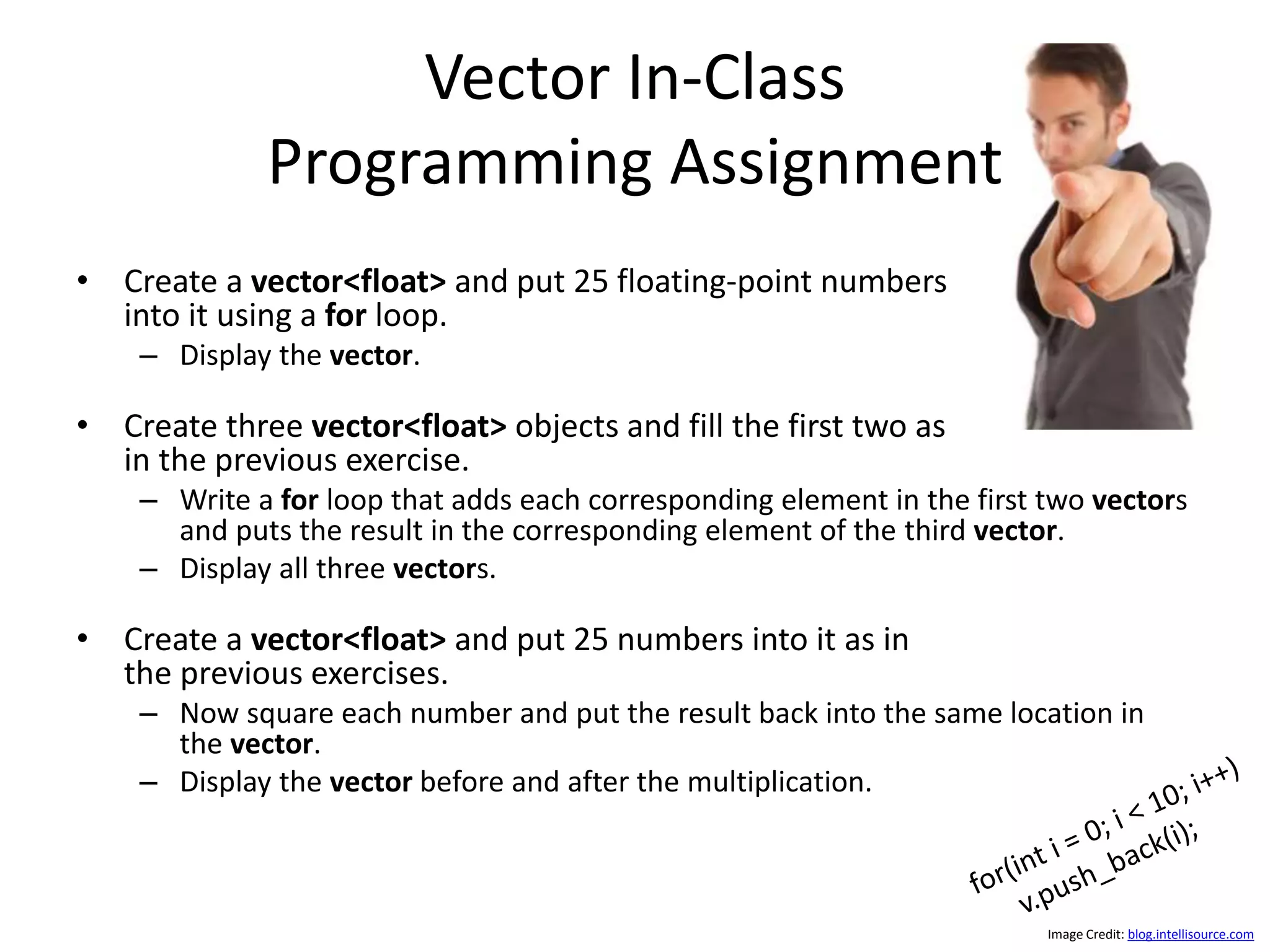 Vector In-Class Programming Assignment • Create a vector<float> and put 25 floating-point numbers into it using a for loop. – Display the vector. • Create three vector<float> objects and fill the first two as in the previous exercise. – Write a for loop that adds each corresponding element in the first two vectors and puts the result in the corresponding element of the third vector. – Display all three vectors. • Create a vector<float> and put 25 numbers into it as in the previous exercises. – Now square each number and put the result back into the same location in the vector. – Display the vector before and after the multiplication. Image Credit: blog.intellisource.com 