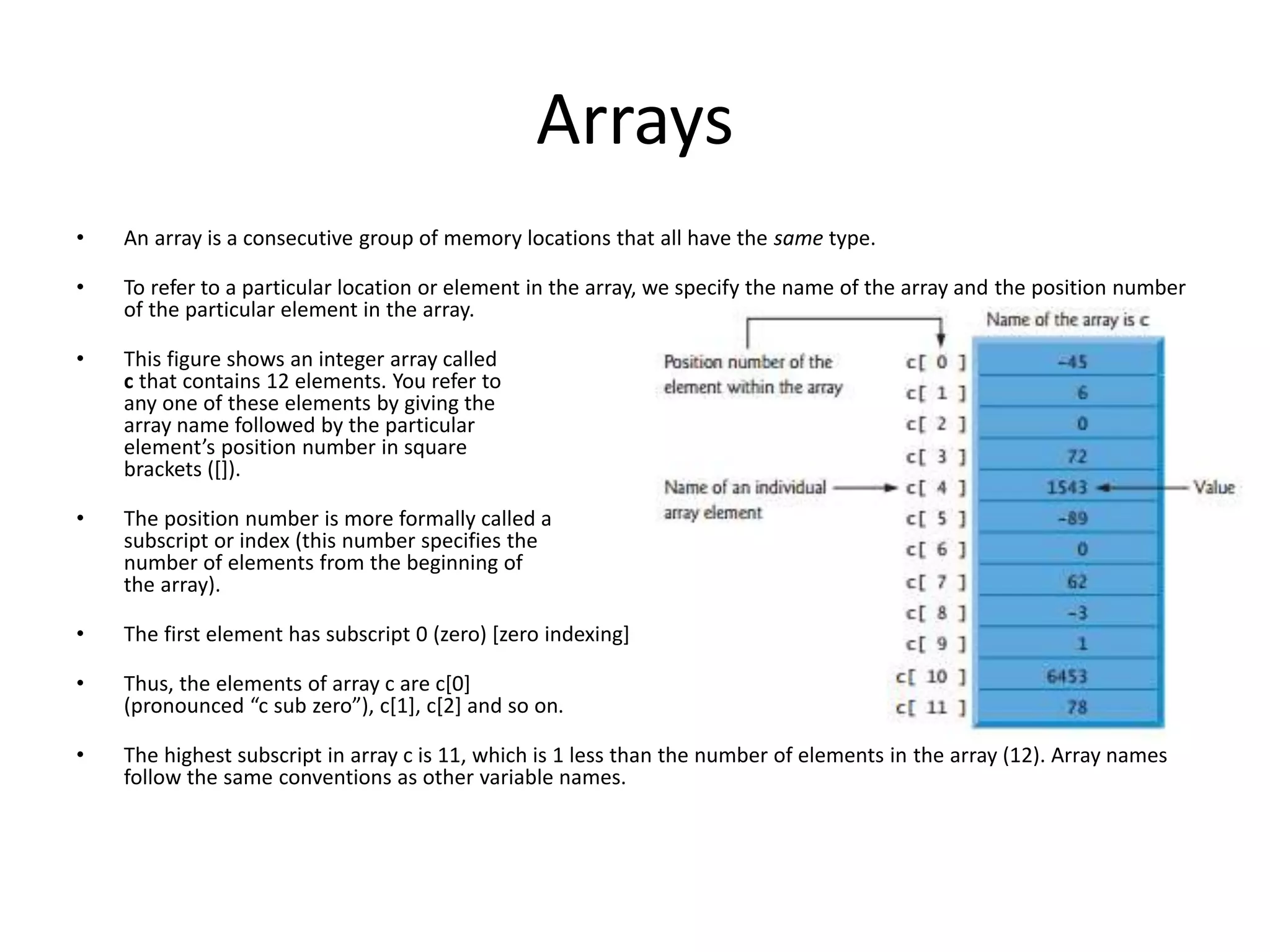 Arrays • An array is a consecutive group of memory locations that all have the same type. • To refer to a particular location or element in the array, we specify the name of the array and the position number of the particular element in the array. • This figure shows an integer array called c that contains 12 elements. You refer to any one of these elements by giving the array name followed by the particular element’s position number in square brackets ([]). • The position number is more formally called a subscript or index (this number specifies the number of elements from the beginning of the array). • The first element has subscript 0 (zero) [zero indexing] • Thus, the elements of array c are c[0] (pronounced “c sub zero”), c[1], c[2] and so on. • The highest subscript in array c is 11, which is 1 less than the number of elements in the array (12). Array names follow the same conventions as other variable names. 