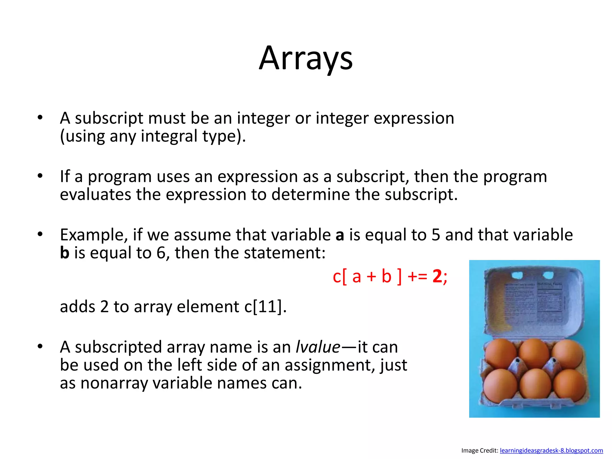 Arrays • A subscript must be an integer or integer expression (using any integral type). • If a program uses an expression as a subscript, then the program evaluates the expression to determine the subscript. • Example, if we assume that variable a is equal to 5 and that variable b is equal to 6, then the statement: adds 2 to array element c[11]. • A subscripted array name is an lvalue—it can be used on the left side of an assignment, just as nonarray variable names can. c[ a + b ] += 2; Image Credit: learningideasgradesk-8.blogspot.com 