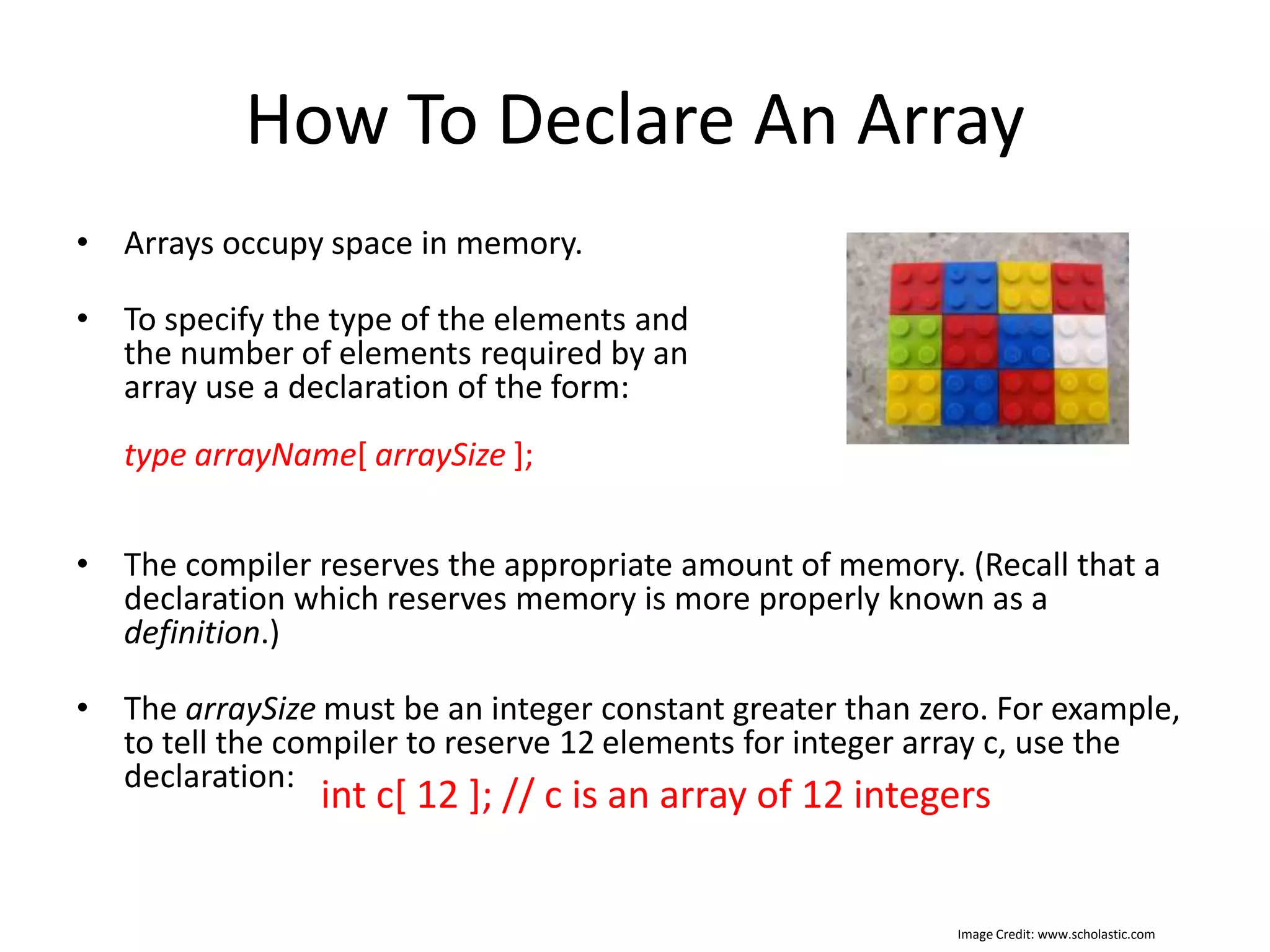 How To Declare An Array • Arrays occupy space in memory. • To specify the type of the elements and the number of elements required by an array use a declaration of the form: type arrayName[ arraySize ]; • The compiler reserves the appropriate amount of memory. (Recall that a declaration which reserves memory is more properly known as a definition.) • The arraySize must be an integer constant greater than zero. For example, to tell the compiler to reserve 12 elements for integer array c, use the declaration: int c[ 12 ]; // c is an array of 12 integers Image Credit: www.scholastic.com 