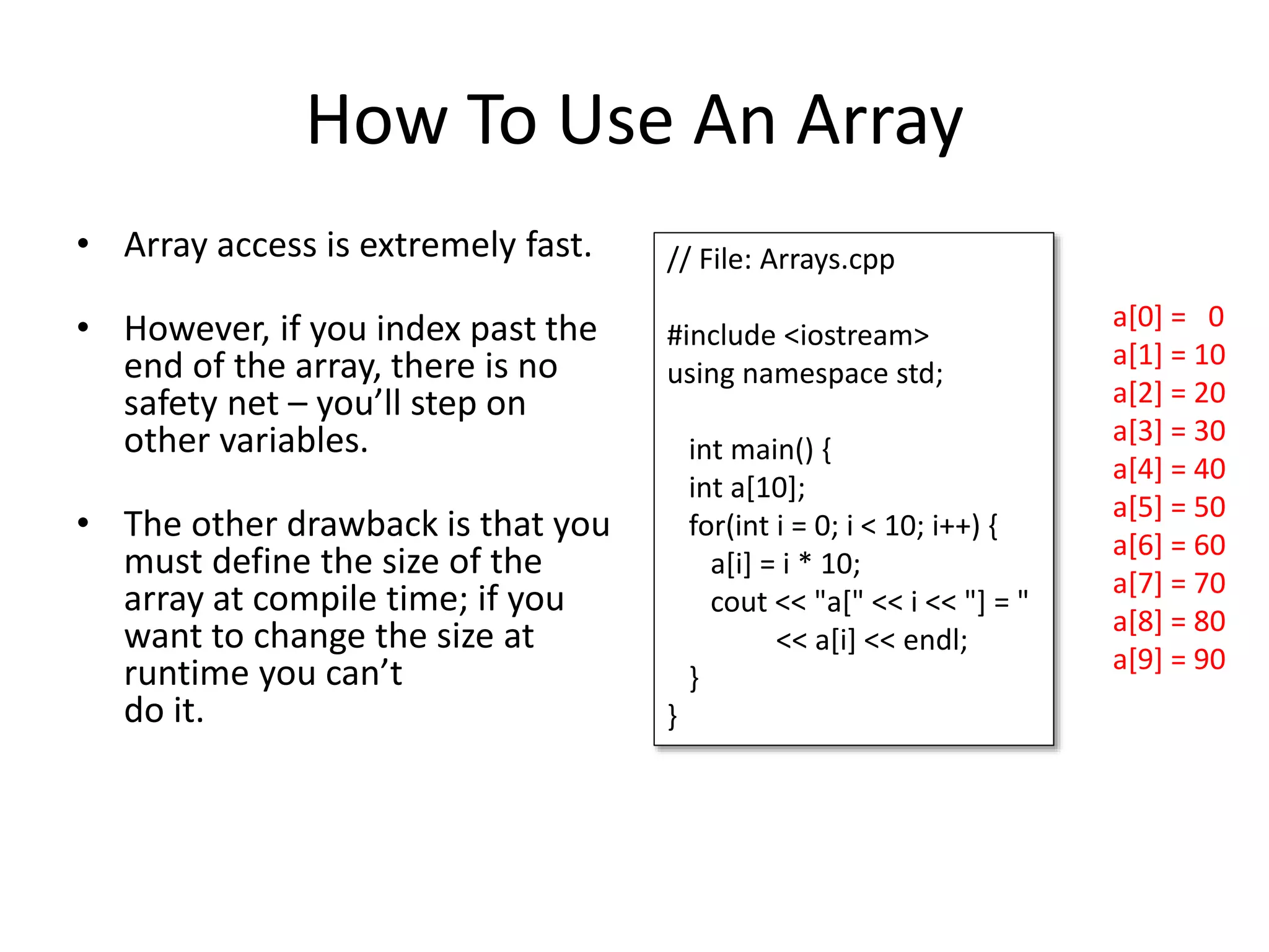How To Use An Array • Array access is extremely fast. • However, if you index past the end of the array, there is no safety net – you’ll step on other variables. • The other drawback is that you must define the size of the array at compile time; if you want to change the size at runtime you can’t do it. a[0] = 0 a[1] = 10 a[2] = 20 a[3] = 30 a[4] = 40 a[5] = 50 a[6] = 60 a[7] = 70 a[8] = 80 a[9] = 90 // File: Arrays.cpp #include <iostream> using namespace std; int main() { int a[10]; for(int i = 0; i < 10; i++) { a[i] = i * 10; cout << "a[" << i << "] = " << a[i] << endl; } } 
