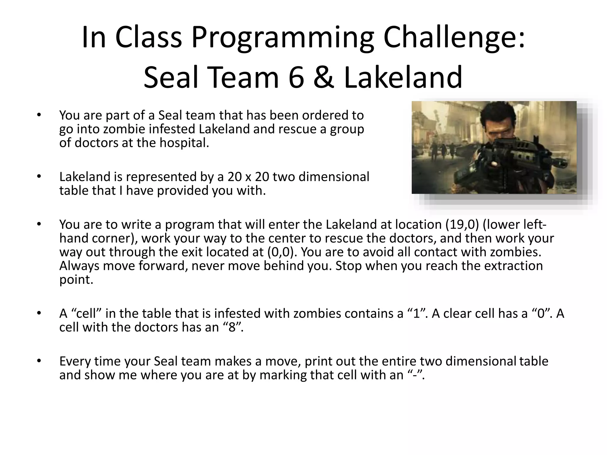In Class Programming Challenge: Seal Team 6 & Lakeland • You are part of a Seal team that has been ordered to go into zombie infested Lakeland and rescue a group of doctors at the hospital. • Lakeland is represented by a 20 x 20 two dimensional table that I have provided you with. • You are to write a program that will enter the Lakeland at location (19,0) (lower left- hand corner), work your way to the center to rescue the doctors, and then work your way out through the exit located at (0,0). You are to avoid all contact with zombies. Always move forward, never move behind you. Stop when you reach the extraction point. • A “cell” in the table that is infested with zombies contains a “1”. A clear cell has a “0”. A cell with the doctors has an “8”. • Every time your Seal team makes a move, print out the entire two dimensional table and show me where you are at by marking that cell with an “-”. 