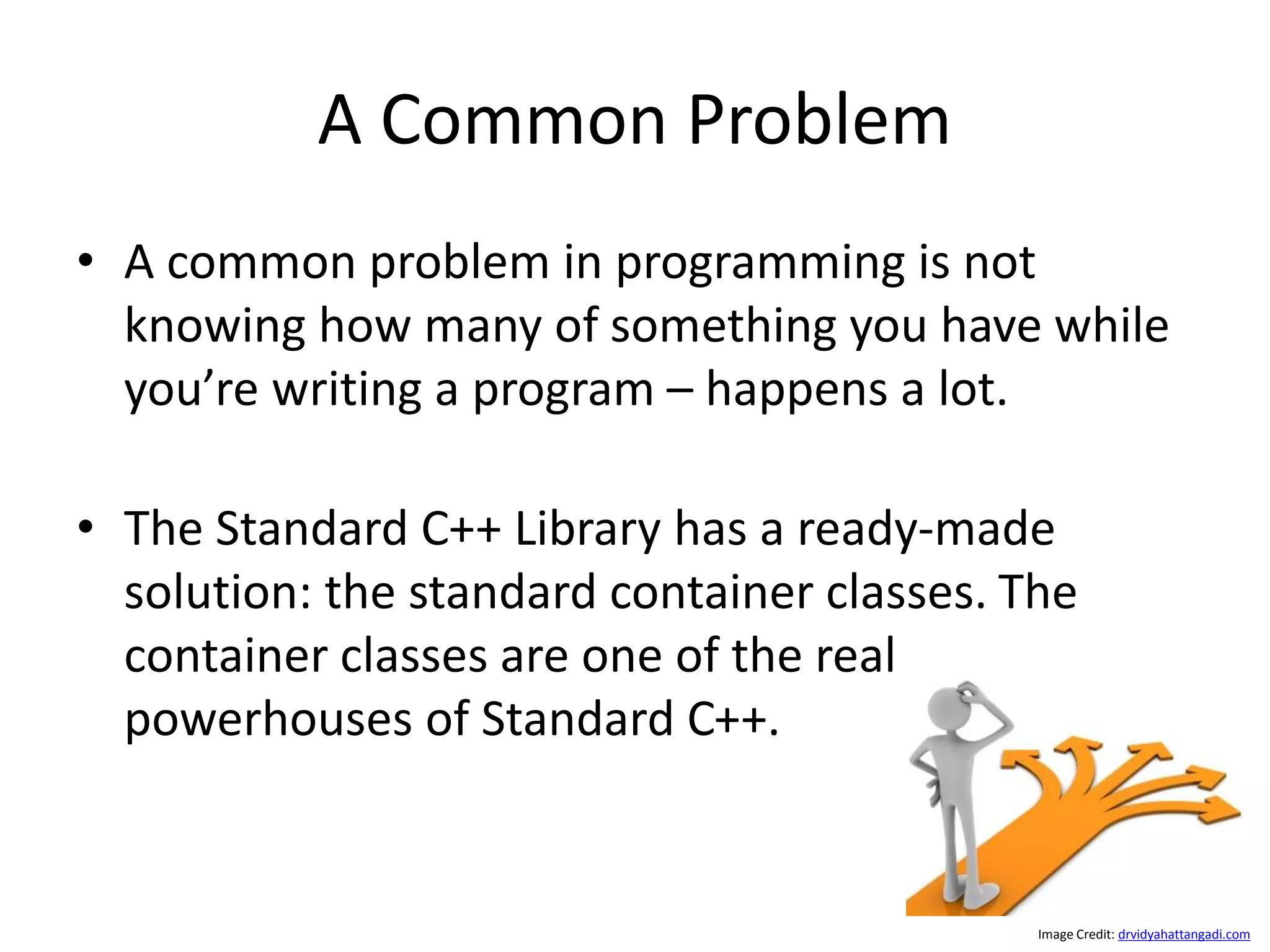 A Common Problem • A common problem in programming is not knowing how many of something you have while you’re writing a program – happens a lot. • The Standard C++ Library has a ready-made solution: the standard container classes. The container classes are one of the real powerhouses of Standard C++. Image Credit: drvidyahattangadi.com 