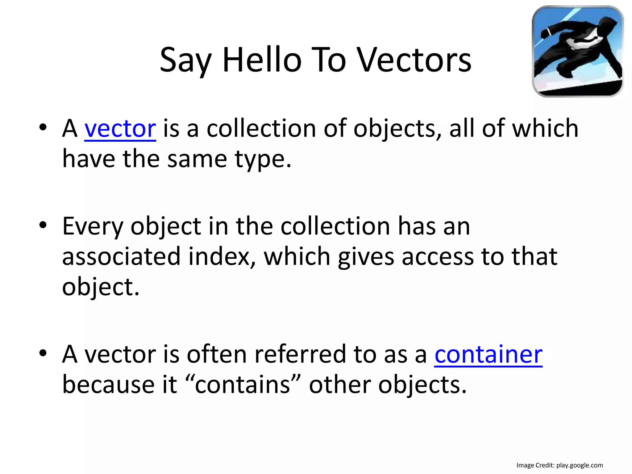 Say Hello To Vectors • A vector is a collection of objects, all of which have the same type. • Every object in the collection has an associated index, which gives access to that object. • A vector is often referred to as a container because it “contains” other objects. Image Credit: play.google.com 
