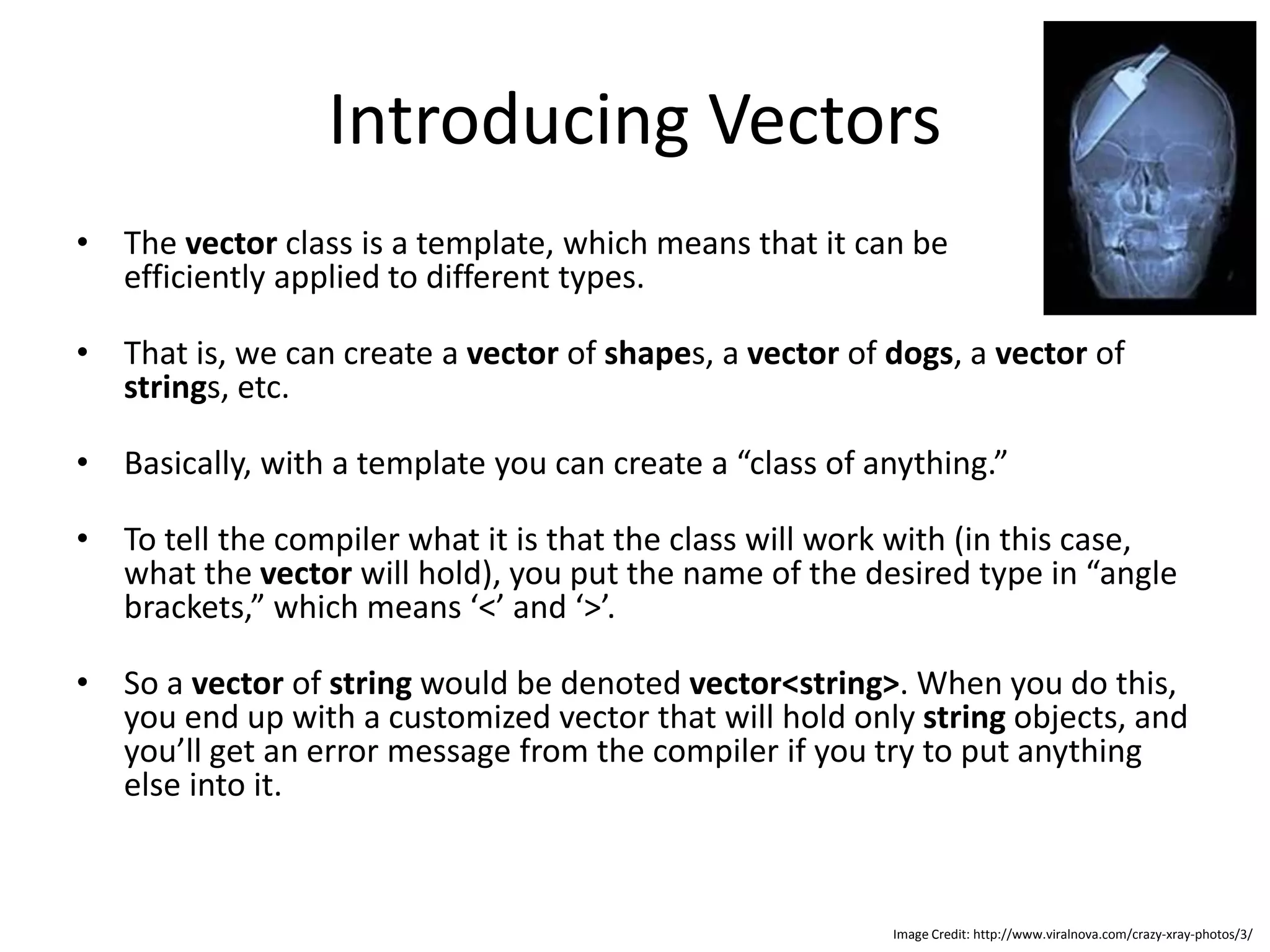 Introducing Vectors • The vector class is a template, which means that it can be efficiently applied to different types. • That is, we can create a vector of shapes, a vector of dogs, a vector of strings, etc. • Basically, with a template you can create a “class of anything.” • To tell the compiler what it is that the class will work with (in this case, what the vector will hold), you put the name of the desired type in “angle brackets,” which means ‘<’ and ‘>’. • So a vector of string would be denoted vector<string>. When you do this, you end up with a customized vector that will hold only string objects, and you’ll get an error message from the compiler if you try to put anything else into it. Image Credit: http://www.viralnova.com/crazy-xray-photos/3/ 
