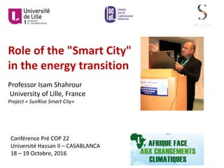Role	of	the	"Smart	City"	
in	the	energy	transition
Professor	Isam	Shahrour
University	of	Lille,	France
Project	« SunRise	Smart	City»
Conférence	Pré	COP	22
Université	Hassan	II	– CASABLANCA
18	– 19	Octobre,	2016
 