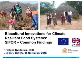 SIFOR - Smallholder Innovation for Resilience 1
Krystyna Swiderska
15 November 2016Author name
Date
Krystyna
Swiderska
15 November 2016
Krystyna Swiderska, IIED
UNFCCC COP22, 15 November 2016
Biocultural Innovations for Climate
Resilient Food Systems:
SIFOR – Common Findings
 