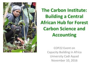 The Carbon Institute:
Building a Central
African Hub for Forest
Carbon Science and
Accounting
COP22 Event on
Capacity Building in Africa
University Cadi Ayyad
November 10, 2016
 