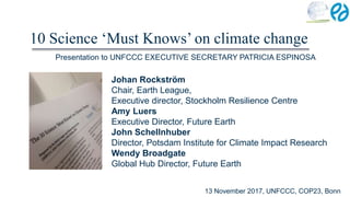 10 Science ‘Must Knows’ on climate change
Johan Rockström
Chair, Earth League,
Executive director, Stockholm Resilience Centre
Amy Luers
Executive Director, Future Earth
John Schellnhuber
Director, Potsdam Institute for Climate Impact Research
Wendy Broadgate
Global Hub Director, Future Earth
13 November 2017, UNFCCC, COP23, Bonn
Presentation to UNFCCC EXECUTIVE SECRETARY PATRICIA ESPINOSA
 