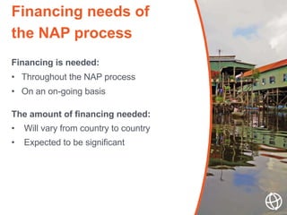 Financing is needed:
• Throughout the NAP process
• On an on-going basis
The amount of financing needed:
• Will vary from ...