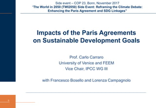 Side event – COP 23, Bonn, November 2017
“The World in 2050 (TWI2050) Side Event: Reframing the Climate Debate:
Enhancing the Paris Agreement and SDG Linkages”
0
Impacts of the Paris Agreements
on Sustainable Development Goals
Prof. Carlo Carraro
University of Venice and FEEM
Vice Chair, IPCC WG III
with Francesco Bosello and Lorenza Campagnolo
 