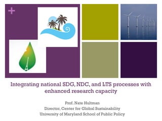 +
Integrating national SDG, NDC, and LTS processes with
enhanced research capacity
Prof. Nate Hultman
Director, Center for Global Sustainability
University of Maryland School of Public Policy
 