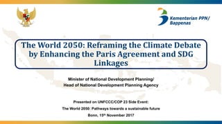 The	World	2050:	Reframing	the	Climate	Debate	
by	Enhancing	the	Paris	Agreement	and	SDG	
Linkages
Minister of National Development Planning/
Head of National Development Planning Agency
Presented on UNFCCC/COP 23 Side Event:
The World 2050: Pathways towards a sustainable future
Bonn, 15th November 2017
 