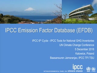 IPCC Emission Factor Database (EFDB)
IPCC 6th Cycle - IPCC Tools for National GHG Inventories
UN Climate Change Conference
5 December 2018
Katowice, Poland
Baasansuren Jamsranjav, IPCC TFI TSU
 
