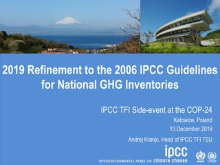 2019 Refinement to the 2006 IPCC Guidelines
for National GHG Inventories
IPCC TFI Side-event at the COP-24
Katowice, Poland
13 December 2018
Andrej Kranjc, Head of IPCC TFI TSU
 