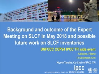 Background and outcome of the Expert
Meeting on SLCF in May 2018 and possible
future work on SLCF inventories
UNFCCC COP24 IPCC TFI side event
Katowice, Poland
13 December 2018
Kiyoto Tanabe, Co-Chair of IPCC TFI
 