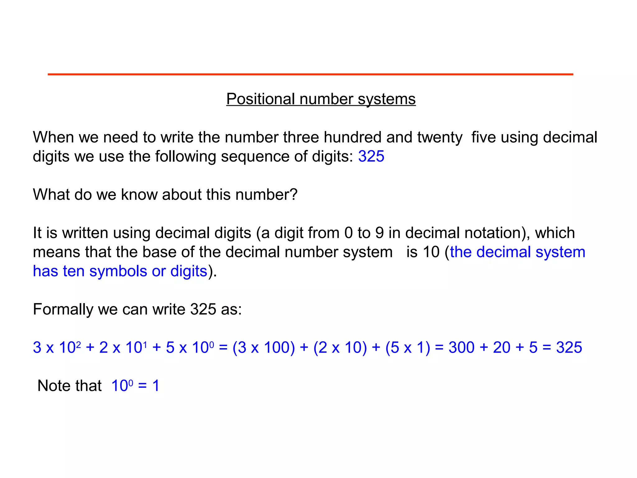 Positional number systems
When we need to write the number three hundred and twenty five using decimal
digits we use the following sequence of digits: 325
What do we know about this number?
It is written using decimal digits (a digit from 0 to 9 in decimal notation), which
means that the base of the decimal number system is 10 (the decimal system
has ten symbols or digits).
Formally we can write 325 as:
3 x 102
+ 2 x 101
+ 5 x 100
= (3 x 100) + (2 x 10) + (5 x 1) = 300 + 20 + 5 = 325
Note that 100
= 1
 
