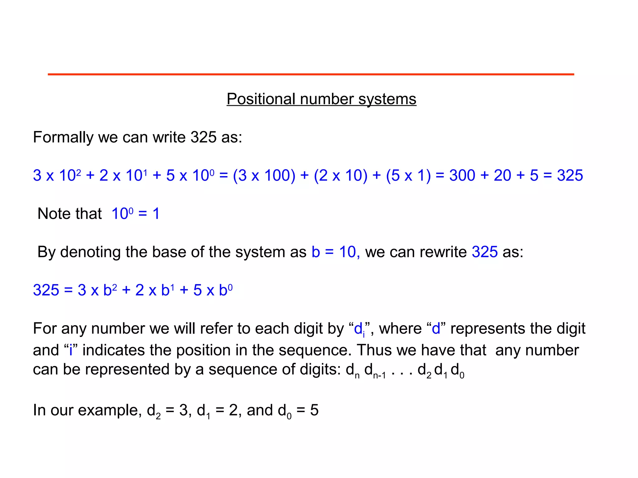 Positional number systems
Formally we can write 325 as:
3 x 102
+ 2 x 101
+ 5 x 100
= (3 x 100) + (2 x 10) + (5 x 1) = 300 + 20 + 5 = 325
Note that 100
= 1
By denoting the base of the system as b = 10, we can rewrite 325 as:
325 = 3 x b2
+ 2 x b1
+ 5 x b0
For any number we will refer to each digit by “di”, where “d” represents the digit
and “i” indicates the position in the sequence. Thus we have that any number
can be represented by a sequence of digits: dn dn-1 . . . d2 d1 d0
In our example, d2 = 3, d1 = 2, and d0 = 5
 