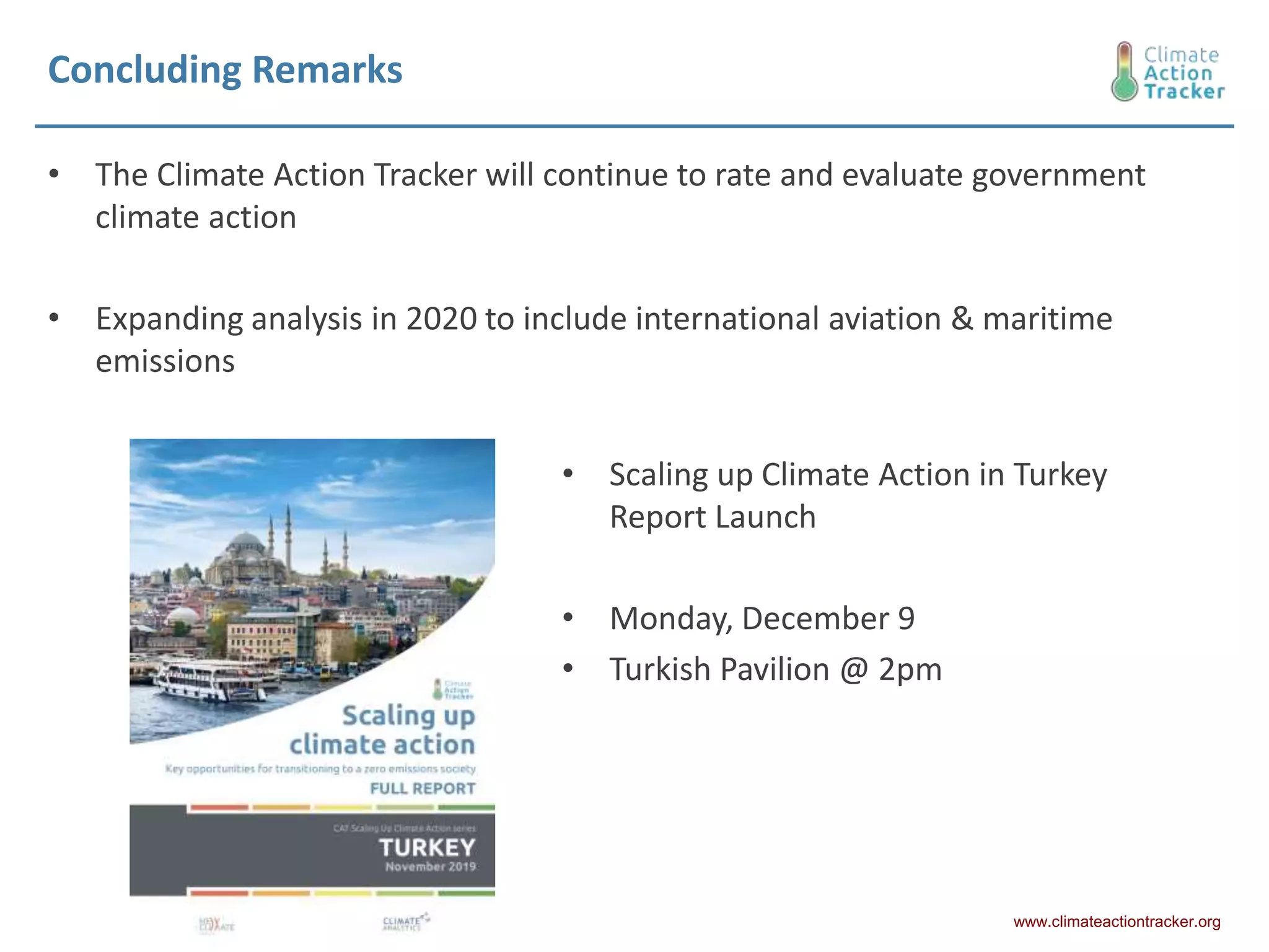Concluding Remarks
• The Climate Action Tracker will continue to rate and evaluate government
climate action
• Expanding analysis in 2020 to include international aviation & maritime
emissions
www.climateactiontracker.org
• Scaling up Climate Action in Turkey
Report Launch
• Monday, December 9
• Turkish Pavilion @ 2pm
 