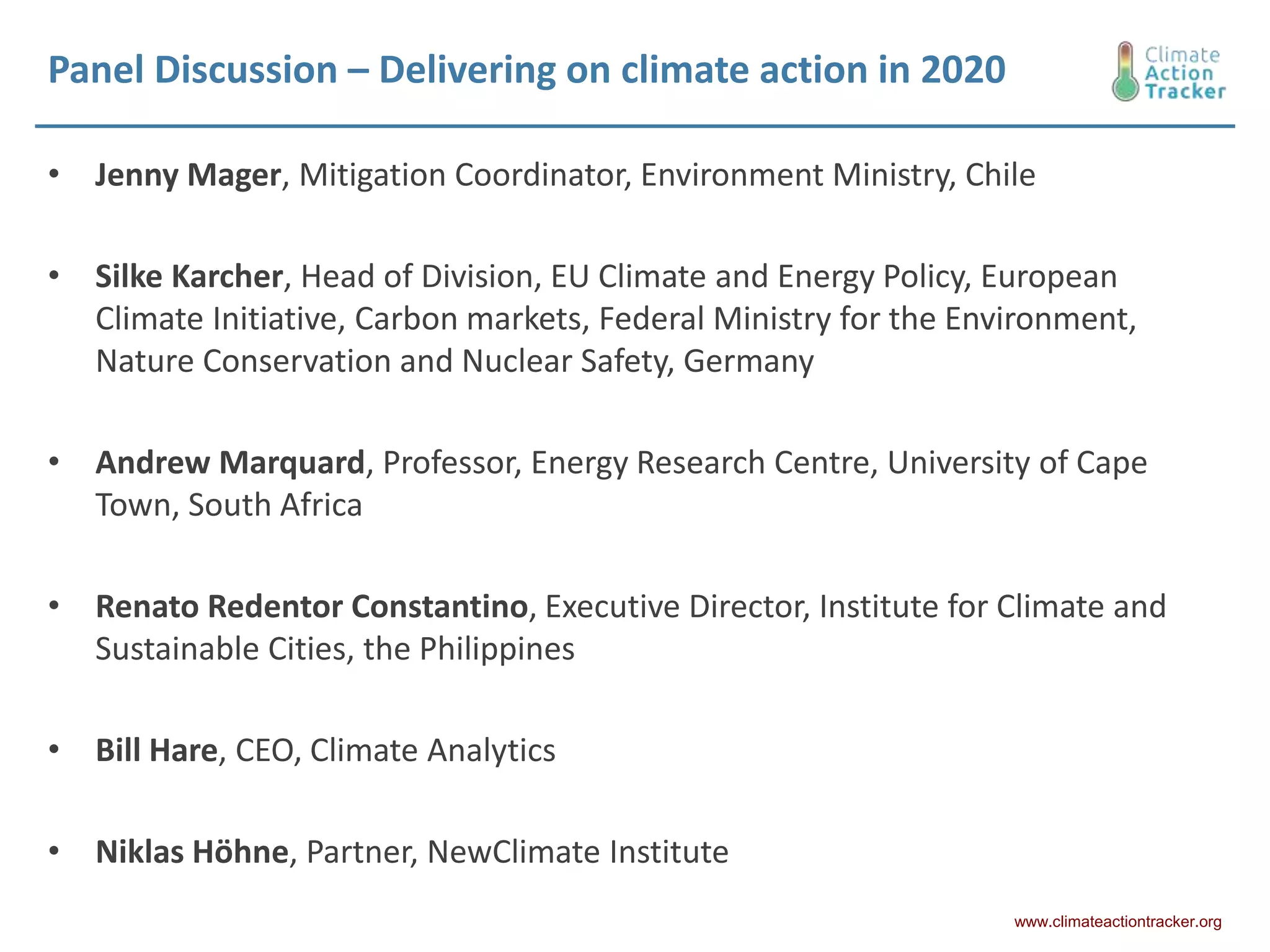 Panel Discussion – Delivering on climate action in 2020
• Jenny Mager, Mitigation Coordinator, Environment Ministry, Chile
• Silke Karcher, Head of Division, EU Climate and Energy Policy, European
Climate Initiative, Carbon markets, Federal Ministry for the Environment,
Nature Conservation and Nuclear Safety, Germany
• Andrew Marquard, Professor, Energy Research Centre, University of Cape
Town, South Africa
• Renato Redentor Constantino, Executive Director, Institute for Climate and
Sustainable Cities, the Philippines
• Bill Hare, CEO, Climate Analytics
• Niklas Höhne, Partner, NewClimate Institute
www.climateactiontracker.org
 