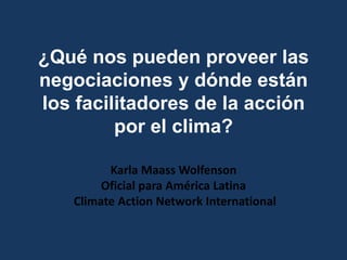 ¿Qué nos pueden proveer las
negociaciones y dónde están
los facilitadores de la acción
por el clima?
Karla Maass Wolfenson
Oficial para América Latina
Climate Action Network International
 