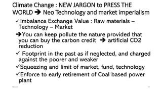 Climate Change : NEW JARGON to PRESS THE
WORLD ➔ Neo Technology and market imperialism
✓ Imbalance Exchange Value : Raw materials –
Technology – Market
➔You can keep pollute the nature provided that
you can buy the carbon credit ➔ artificial CO2
reduction
✓ Footprint in the past as if neglected, and charged
against the poorer and weaker
✓Squeezing and limit of market, fund, technology
✓Enforce to early retirement of Coal based power
plant
Nov-21 19
 