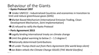 Behaviour of the Giants
• Kyoto Protocol 1997
➔ Under UNFCCC : Industrialized Countries and economies in transition to
limit and reduce greenhouse gases (GHG)
➔Market Based Mechanism [International Emission Trading, Clean
Development Mechanism, Joint Implementation]
➔US refused to ratify the Kyoto Protocol
• Paris Agreement 2015
➔Legally binding international treaty on climate change
➔Limit the global warming to below 2 – 1.5 degree C
➔Nationally determined Contributions
➔US under Trump check out from Paris Agreement (the world keep silent)
➔Joe Biden rehails the Climate Change ISSUES (THE World Glorifies)
Nov-21 2
 