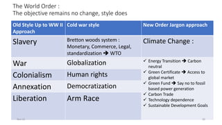 The World Order :
The objective remains no change, style does
Old Style Up to WW II
Approach
Cold war style New Order Jargon approach
Slavery Bretton woods system :
Monetary, Commerce, Legal,
standardization ➔ WTO
Climate Change :
War Globalization ✓ Energy Transition ➔ Carbon
neutral
✓ Green Certificate ➔ Access to
global market
✓ Green Fund ➔ Say no to fossil
based power generation
✓ Carbon Trade
✓ Technology dependence
✓ Sustainable Development Goals
Colonialism Human rights
Annexation Democratization
Liberation Arm Race
Nov-21 20
 