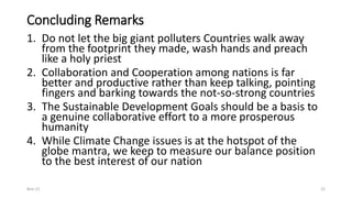 Concluding Remarks
1. Do not let the big giant polluters Countries walk away
from the footprint they made, wash hands and preach
like a holy priest
2. Collaboration and Cooperation among nations is far
better and productive rather than keep talking, pointing
fingers and barking towards the not-so-strong countries
3. The Sustainable Development Goals should be a basis to
a genuine collaborative effort to a more prosperous
humanity
4. While Climate Change issues is at the hotspot of the
globe mantra, we keep to measure our balance position
to the best interest of our nation
Nov-21 22
 
