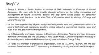 Brief CV
• Sampe L. Purba is Senior Advisor to Minister of EMR Indonesia on Economy of Natural
Resources. His main role is to provide strategic advisory on the policy formulation and
management of natural resources, discuss and help solve issues across the concerned
stakeholders and functions. He is also Chair of Committee Audit in Ministry of Energy and
Mineral Resources.
• He has been experiencing 30 years assignment with private, semi and government institution in
several technical and managerial positions mainly related to commercial, finance, legal and
audit of oil and gas business management.
• He holds bachelor and master degrees in Economics, Accounting, Finance and Law, from some
domestic Universities and The University of New South Wales. Currently he pursues his study in
doctoral degree in Indonesia Defense University, concentrating in Energy Policy.
• Mr Purba is a member of professional organization, such as IAI, AIPN, PERADI, IPA. He also
serves as Board member of EITI representing implementing country and south east Asia region
Nov-21 24
 