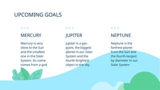 UPCOMING GOALS
MERCURY
Mercury is very
close to the Sun
and the smallest
one in the Solar
System. Its name
comes from a god
JUPITER
Jupiter is a gas
giant, the biggest
planet in our Solar
System and the
fourth-brightest
object in the sky
NEPTUNE
Neptune is the
farthest planet
from the Sun and
the fourth-largest
by diameter in our
Solar System
 