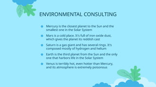 ENVIRONMENTAL CONSULTING
● Mercury is the closest planet to the Sun and the
smallest one in the Solar System
● Mars is a cold place. It's full of iron oxide dust,
which gives the planet its reddish cast
● Saturn is a gas giant and has several rings. It's
composed mostly of hydrogen and helium
● Earth is the third planet from the Sun and the only
one that harbors life in the Solar System
● Venus is terribly hot, even hotter than Mercury,
and its atmosphere is extremely poisonous
 