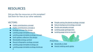 RESOURCES
● People saving the planet ecology concept
● Nature background ecology concept
● Puzzle and people concept
● Landing page garbage bins
● Landing page time to recycle
PHOTOS:
● Windmills in field
● Hands holding earth globe
VECTORS:
● Public contributions concept
● Public contributions concept 2
● Ecology concept flat design
● Landing page template recycle
● Landing page template ecology concept
● Earth globes collection flat design
● Renewable energy symbol
● Round infographic ecology concept
● Landing page template ecology car
● Landing page template ecology landscap
e
Did you like the resources on this template?
Get them for free at our other websites.
 