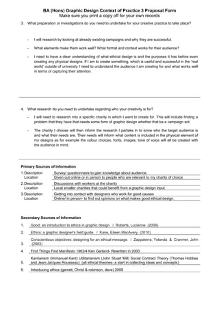 BA (Hons) Graphic Design Context of Practice 3 Proposal Form
Make sure you print a copy off for your own records
3. What preparation or investigations do you need to undertake for your creative practice to take place?
- I will research by looking at already existing campaigns and why they are successful.
- What elements make them work well? What format and context works for their audience?
- I need to have a clear understanding of what ethical design is and the purposes it has before even
creating any physical designs. If I am to create something, which is useful and successful in the ‘real
world’ outside of university I need to understand the audience I am creating for and what works well
in terms of capturing their attention.
4. What research do you need to undertake regarding who your creativity is for?
- I will need to research into a specific charity in which I want to create for. This will include finding a
problem that they have that needs some form of graphic design whether that be a campaign ect.
- The charity I choose will then inform the research I partake in to know who the target audience is
and what their needs are. Their needs will inform what content is included in the physical element of
my designs as for example the colour choices, fonts, images, tone of voice will all be created with
the audience in mind.
Primary Sources of Information
1.Description Survey/ questionnaire to gain knowledge about audience.
Location Given out online or in person to people who are relevant to my charity of choice
2.Description Discussions with workers at the charity
Location Local smaller charities that could benefit from a graphic design input.
3.Description Getting into contact with designers who work for good causes
Location Online/ in person- to find out opinions on what makes good ethical design.
Secondary Sources of Information
1. Good: an introduction to ethics in graphic design. / Roberts, Lucienne (2006)
2. Ethics: a graphic designer's field guide. / Kane, Eileen MacAvery (2010)
3.
Conscientious objectives: designing for an ethical message. / Zappaterra, Yolanda & Cranmer, John
(2003)
4. First Things First Manifesto 1963/4 Ken Garland- Rewritten in 2000
5.
Kantianism (Immanuel Kant) Utilitarianism (John Stuart Mill) Social Contract Theory (Thomas Hobbes
and Jean-Jacques Rousseau) (all ethical theories- a start in collecting ideas and concepts)
6. Introducing ethics (garratt, Christ & robinson, dave) 2008
 