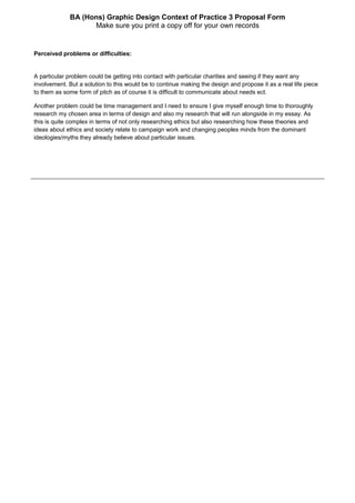 BA (Hons) Graphic Design Context of Practice 3 Proposal Form
Make sure you print a copy off for your own records
Perceived problems or difficulties:
A particular problem could be getting into contact with particular charities and seeing if they want any
involvement. But a solution to this would be to continue making the design and propose it as a real life piece
to them as some form of pitch as of course it is difficult to communicate about needs ect.
Another problem could be time management and I need to ensure I give myself enough time to thoroughly
research my chosen area in terms of design and also my research that will run alongside in my essay. As
this is quite complex in terms of not only researching ethics but also researching how these theories and
ideas about ethics and society relate to campaign work and changing peoples minds from the dominant
ideologies/myths they already believe about particular issues.
 