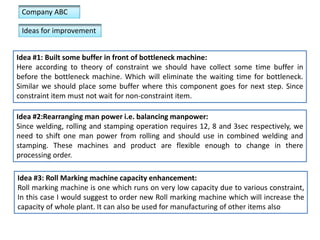 Company ABC
Ideas for improvement
Idea #1: Built some buffer in front of bottleneck machine:
Here according to theory of constraint we should have collect some time buffer in
before the bottleneck machine. Which will eliminate the waiting time for bottleneck.
Similar we should place some buffer where this component goes for next step. Since
constraint item must not wait for non-constraint item.
Idea #2:Rearranging man power i.e. balancing manpower:
Since welding, rolling and stamping operation requires 12, 8 and 3sec respectively, we
need to shift one man power from rolling and should use in combined welding and
stamping. These machines and product are flexible enough to change in there
processing order.
Idea #3: Roll Marking machine capacity enhancement:
Roll marking machine is one which runs on very low capacity due to various constraint,
In this case I would suggest to order new Roll marking machine which will increase the
capacity of whole plant. It can also be used for manufacturing of other items also

 