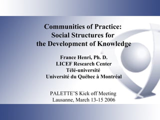 Communities of Practice:  Social Structures for  the Development of Knowledge France Henri, Ph. D. LICEF Research Center Télé-université  Université du Québec à Montréal PALETTE’S Kick off Meeting  Lausanne, March 13-15 2006 