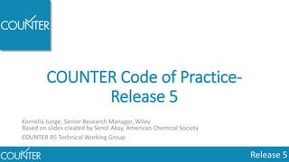 Release 5
COUNTER Code of Practice-
Release 5
Kornelia Junge, Senior Research Manager, Wiley
Based on slides created by Senol Akay, American Chemical Society
COUNTER R5 Technical Working Group
 