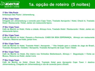1a. opção de roteiro  (5 noites) 1º Dia / São Paulo Embarque São Paulo / Johanesburg. 2º Dia / Cape Town Chegada em Johanesburg e conexão para Cape Town, Traslado Aeroporto / Hotel, Check In, Traslado Hotel / Restaurante / Hotel, Jantar em restaurante típico. 3º Dia / Cape Town Café da Manhã no Hotel, Visita a cidade, Almoço livre, Traslado Hotel / Restaurante / Hotel, Jantar em restaurante típico. 4º Dia / Cape Town Café da Manhã no Hotel, Passeio a Península: CABO DA BOA ESPERANÇA,  Almoço em restaurante Turístico. Retorno ao hotel, jantar livre. 5º Dia / Cape Town Café da Manhã no Hotel, Traslado Hotel / Aeroporto , * Vôo fretado para a cidade do Jogo do Brasil, Traslado Aeroporto / Estádio / Aeroporto, Traslado Aeroporto de Cape Town / Hotel. 6º Dia / Cape Town Café da Manhã no Hotel, Dia inteiro nos Vinhedos Stellenbosch, Almoço +  Degustação + Visita ao Museu, Retorno ao Hotel, Jantar Livre 7º Dia / Cape Town Café da Manhã no Hotel, Check Out, Traslado Hotel para Aeroporto Cape Town > destino Johannesburg, Chegada em Johannesburg e vôo de conexão para o Brasil. 