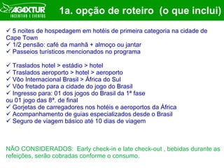 1a. opção de roteiro  (o que inclui) 5 noites de hospedagem em hotéis de primeira categoria na cidade de Cape Town 1/2 pensão: café da manhã + almoço ou jantar  Passeios turísticos mencionados no programa Traslados hotel > estádio > hotel Traslados aeroporto > hotel > aeroporto Vôo Internacional Brasil > África do Sul Vôo fretado para a cidade do jogo do Brasil Ingresso para: 01 dos jogos do Brasil da 1ª fase  ou 01 jogo das 8ª. de final Gorjetas de carregadores nos hotéis e aeroportos da África Acompanhamento de guias especializados desde o Brasil Seguro de viagem básico até 10 dias de viagem NÃO CONSIDERADOS:  Early check-in e late check-out , bebidas durante as refeições, serão cobradas conforme o consumo. 