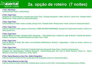 2a. opção de roteiro  (7 noites) 1º Dia / São Paulo Embarque São Paulo / Johanesburg 2º Dia / Cape Town Chegada em Johanesburg e conexão para Cape Town, Traslado Aeroporto / Hotel, Check In, tarde livre, Traslado Hotel / Restaurante / Hotel, jantar em restaurante típico. 3º Dia / Cape Town Café da Manhã no Hotel, Visita a cidade, almoço livre, Traslado Hotel / Restaurante / Hotel, Jantar em restaurante típico. 4º Dia / Cape Town Café da manhã no hotel, passeio a Península: CABO DA BOA ESPERANÇA, Almoço em restaurante turístico, retorno ao hotel, jantar livre. 5º Dia / Cape Town Café da Manhã no Hotel, Traslado Hotel / Aeroporto , * Vôo fretado para a cidade do Jogo do Brasil, Traslado Aeroporto / Estádio / Aeroporto, Traslado Aeroporto de Cape Town / Hotel. 6º Dia / Cape Town Café da Manhã no Hotel, Dia inteiro nos Vinhedos Stellenbosch, Almoço + degustação + visita ao museu, retorno ao hotel, jantar livre 7º Dia / Cape Town Café da Manhã no Hotel, Check Out, Traslado Hotel para Aeroporto Cape Town > destino Johannesburg Chegada em Johannesburg, Traslado Aeroporto  Johannesburg para Sun City ou Game Reserve, Check In - Game Reserve ou Sun City, Tarde Livre, Jantar Típico. 8º Dia / Game Reserve ou Sun City - Safári Fotográfico Café da manhã no hotel, dia livre, jantar típico de despedida, jantar em restaurante típico. 9º Dia / Game Reserve ou Sun City Café da manhã no hotel, Check Out, traslado game reserve ou Sun City / Johannesburg / Embarque para o Brasil. 